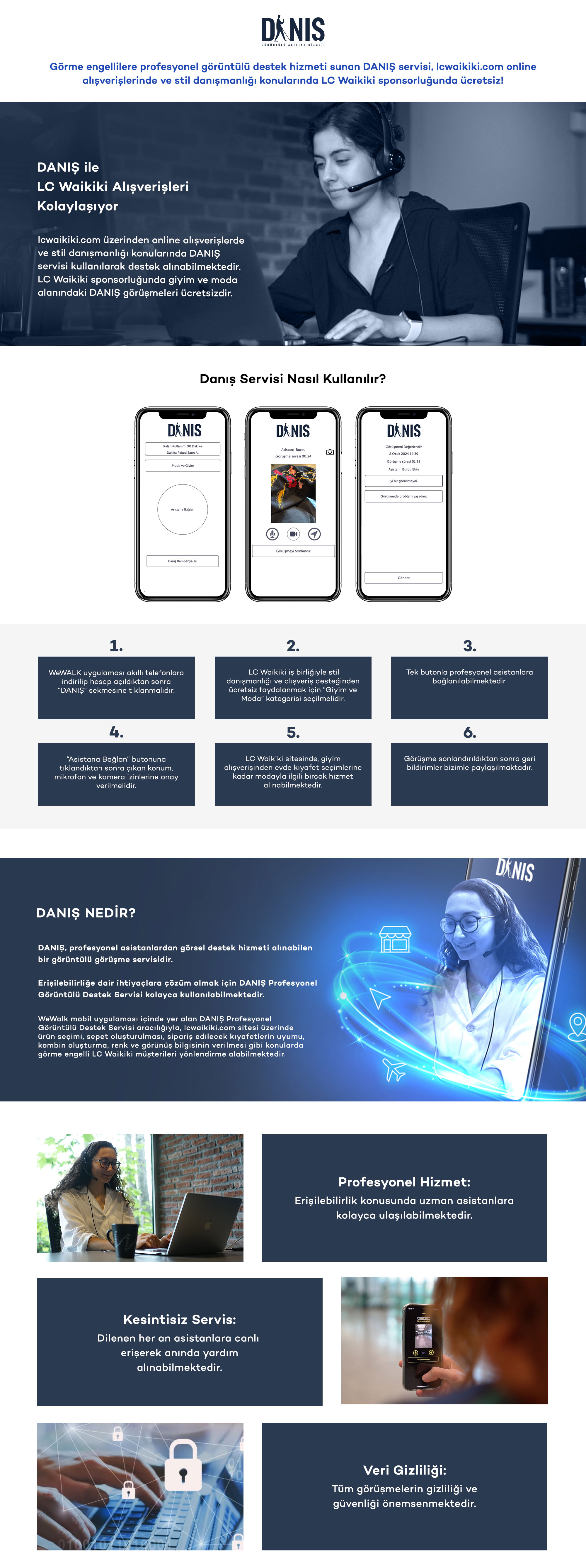  
        Görme engellilere profesyonel görüntülü destek hizmeti sunan DANIŞ servisi, lcwaikiki.com online alışverişlerinde 
        ve stil danışmanlığı konularında LC Waikiki sponsorluğunda ücretsiz!
        DANIŞ’ı görsel desteğe ihtiyaç duyan tüm görme engelliler, dilediği anda servise canlı bağlanarak kullanabilmektedir.
        Siz de lcwaikiki.com online alışverişlerinizde ve stil danışmanlığı konularında DANIŞ servisini kullanarak, LC Waikiki alışverişlerinizde destek alabilirsiniz. 
        LC Waikiki sponsorluğunda giyim ve moda alanındaki DANIŞ görüşmeleri ücretsizdir.
        
        1. WeWALK uygulamasını akıllı telefonlarınıza indirip hesap açtıktan sonra “DANIŞ” sekmesine tıklayın. Uygulamayı indirmek için: https://wewalk.io/app?utm_source=lcw
        2. LC Waikiki iş birliğiyle stil danışmanlığı ve alışveriş desteğinden ücretsiz faydalanmak için “Giyim ve Moda” kategorisini seçin. 
        3. Tek butonla profesyonel asistanlara bağlanın. 
        4. “Asistana Bağlan” butonuna tıkladıktan sonra çıkan konum, mikrofon ve kamera izinlerine onay verin. 
        5. LC Waikiki sitesinde giyim alışverişinden evde kıyafet seçiminize kadar modayla ilgili dilediğiniz hizmeti alın.
        6. Görüşmeyi sonlandırın ve değerlendirerek geri bildirimlerinizi bizimle paylaşın.
        Erişilebilir olmayan noktalarda sadece telefonunuzun kamerası ile profesyonel görsel destek almak ister misiniz?
        DANIŞ, profesyonel asistanlarından, dilediğiniz an görsel destek hizmeti alabileceğiniz bir görüntülü görüşme servisidir.
        Erişilebilirliğe dair ihtiyaçlarınıza çözüm olmak için DANIŞ Profesyonel Görüntülü Destek Servisini kullanabilirsiniz.
        WeWalk mobil uygulaması içinde yer alan DANIŞ Profesyonel Görüntülü Destek Servisi aracılığıyla, lcwaikiki.com sitesi üzerinde ürün seçimi, sepet oluşturulması, sipariş edilecek kıyafetlerin uyumu, kombin oluşturma, renk ve görünüş bilgisinin verilmesi gibi konularda görme engelli LC Waikiki müşterileri yönlendirme alabilmektedir.
        Erişilebilirlik konusunda uzman asistanlar yanınızda
        Dilediğiniz her an asistanlara canlı erişerek anında yardım alabilirsiniz
        Tüm görüşmelerinizin gizliliği ve güvenliği önemsenmektedir.