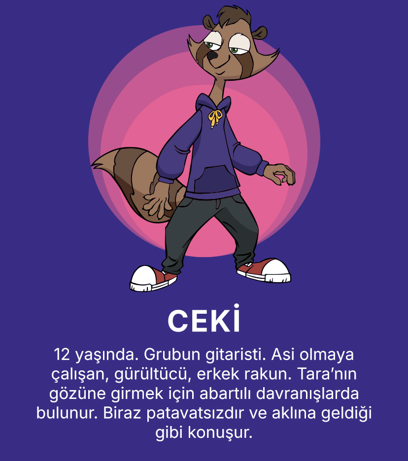 CEKİ
                    12 yaşında. Grubun gitaristi. Asi olmaya çalışan, gürültücü, erkek rakun. Tara’nın gözüne girmek için abartılı davranışlarda bulunur. Biraz patavatsızdır ve aklına geldiği gibi konuşur.