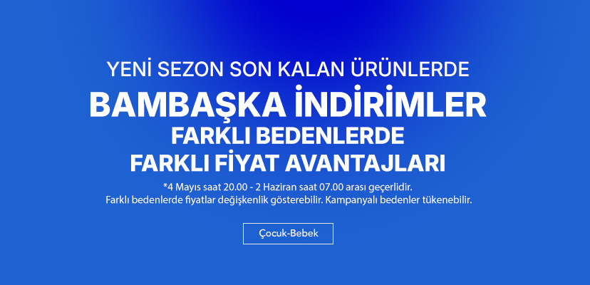 "YENİ SEZONA ÖZEL SON KALAN ÜRÜNLERDE  FARKLI BEDENLERDE  FARKLI FİYAT AVANTAJLARI  Çocuk-Bebek >>  *4 Nisan saat 07.00 - 5 Mayıs saat 07.00 arası geçerlidir. Farklı bedenlerde fiyatlar değişkenlik gösterebilir. Kampanyalı bedenler tükenebilir."	"   "