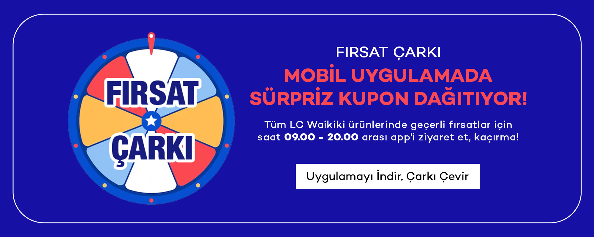 FIRSAT ÇARKI
				MOBİL UYGULAMADA
				SÜRPRİZ KUPON DAĞITIYOR!
				
				Tüm LC Waikiki ürünlerinde geçerli fırsatlar için
				saat 09.00 - 20.00 arası app'i ziyaret et, kaçırma!
				
				Uygulamayı İndir, Alışverişe Başla >